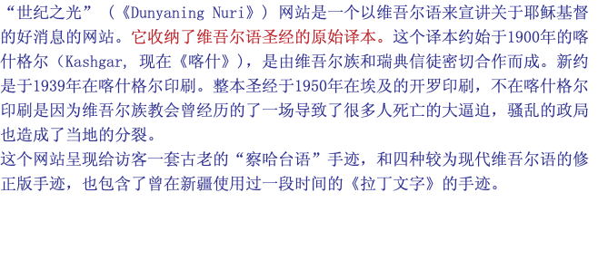 “世纪之光” (《Dunyaning Nuri》) 网站是一个以维吾尔语来宣讲关于耶稣基督的好消息的网站。它收纳了维吾尔语圣经的原始译本。这个译本约始于1900年的喀什格尔（Kashgar, 现在《喀什》)，是由维吾尔族和瑞典信徒密切合作而成。新约是于1939年在喀什格尔印刷。整本圣经于1950年在埃及的开罗印刷，不在喀什格尔印刷是因为维吾尔族教会曾经历的了一场导致了很多人死亡的大逼迫，骚乱的政局也造成了当地的分裂。 这个网站呈现给访客一套古老的“察哈台语”手迹，和四种较为现代维吾尔语的修正版手迹，也包含了曾在新疆使用过一段时间的《拉丁文字》的手迹。 