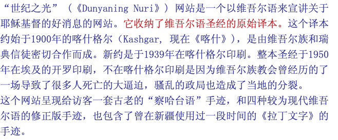 “世纪之光” (《Dunyaning Nuri》) 网站是一个以维吾尔语来宣讲关于耶稣基督的好消息的网站。它收纳了维吾尔语圣经的原始译本。这个译本约始于1900年的喀什格尔（Kashgar, 现在《喀什》)，是由维吾尔族和瑞典信徒密切合作而成。新约是于1939年在喀什格尔印刷。整本圣经于1950年在埃及的开罗印刷，不在喀什格尔印刷是因为维吾尔族教会曾经历的了一场导致了很多人死亡的大逼迫，骚乱的政局也造成了当地的分裂。 这个网站呈现给访客一套古老的“察哈台语”手迹，和四种较为现代维吾尔语的修正版手迹，也包含了曾在新疆使用过一段时间的《拉丁文字》的手迹。 