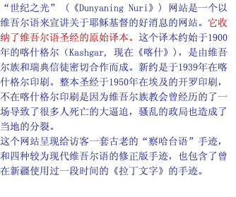 “世纪之光” (《Dunyaning Nuri》) 网站是一个以维吾尔语来宣讲关于耶稣基督的好消息的网站。它收纳了维吾尔语圣经的原始译本。这个译本约始于1900年的喀什格尔（Kashgar, 现在《喀什》)，是由维吾尔族和瑞典信徒密切合作而成。新约是于1939年在喀什格尔印刷。整本圣经于1950年在埃及的开罗印刷，不在喀什格尔印刷是因为维吾尔族教会曾经历的了一场导致了很多人死亡的大逼迫，骚乱的政局也造成了当地的分裂。 这个网站呈现给访客一套古老的“察哈台语”手迹，和四种较为现代维吾尔语的修正版手迹，也包含了曾在新疆使用过一段时间的《拉丁文字》的手迹。 