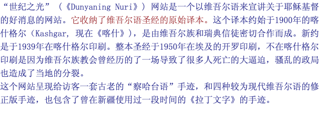 “世纪之光” (《Dunyaning Nuri》) 网站是一个以维吾尔语来宣讲关于耶稣基督的好消息的网站。它收纳了维吾尔语圣经的原始译本。这个译本约始于1900年的喀什格尔（Kashgar, 现在《喀什》)，是由维吾尔族和瑞典信徒密切合作而成。新约是于1939年在喀什格尔印刷。整本圣经于1950年在埃及的开罗印刷，不在喀什格尔印刷是因为维吾尔族教会曾经历的了一场导致了很多人死亡的大逼迫，骚乱的政局也造成了当地的分裂。 这个网站呈现给访客一套古老的“察哈台语”手迹，和四种较为现代维吾尔语的修正版手迹，也包含了曾在新疆使用过一段时间的《拉丁文字》的手迹。 