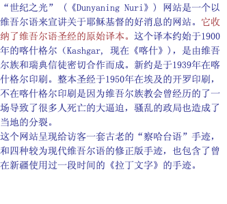 “世纪之光” (《Dunyaning Nuri》) 网站是一个以维吾尔语来宣讲关于耶稣基督的好消息的网站。它收纳了维吾尔语圣经的原始译本。这个译本约始于1900年的喀什格尔（Kashgar, 现在《喀什》)，是由维吾尔族和瑞典信徒密切合作而成。新约是于1939年在喀什格尔印刷。整本圣经于1950年在埃及的开罗印刷，不在喀什格尔印刷是因为维吾尔族教会曾经历的了一场导致了很多人死亡的大逼迫，骚乱的政局也造成了当地的分裂。 这个网站呈现给访客一套古老的“察哈台语”手迹，和四种较为现代维吾尔语的修正版手迹，也包含了曾在新疆使用过一段时间的《拉丁文字》的手迹。 
